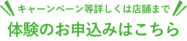 キャーンペーン等詳しくは店舗まで 体験のお申込みはこちら